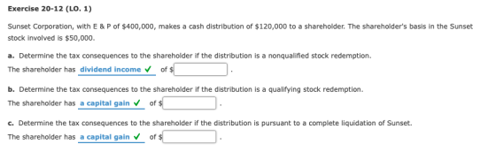 Exercise 20-12 (LO. 1) Sunset Corporation, with E & P of $400,000, makes a cash distribution of $120,000 to a shareholder. The shareholders basis in the Sunset stock involved is $50,000 a. Determine the tax consequences to the shareholder if the distribution is a nonqualified stock redemption The shareholder has dividend incomeof b. Determine the tax consequences to the shareholder if the distribution is a qualifying stock redemption The shareholder has a capital gain of c. Determine the tax consequences to the shareholder if the distribution is pursuant to a complete liquidation of Sunset. The shareholder has a capital gain of $