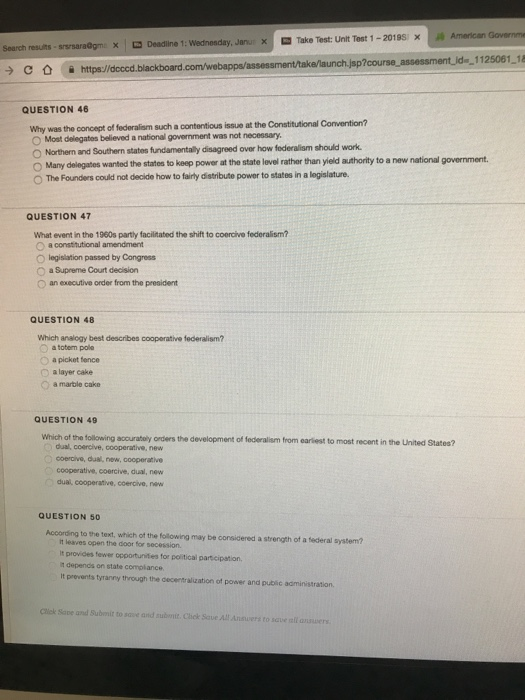 American Governme 1125061 18 X -Take Test: Unit Test 1-201 9si x ㄨ Deadline 1: Wednesday, Janu Search resuts sp à https:/ QUESTION 46 Why was the concept of federaliam such a contentious issue at the Constitutional Convention? O Most delegates believed a national government was not necessary and Southern states fundamentally disagreed over how foderalism should work O Many delegates wanted the statos to keep power at the state level rather than yield authority to a new national government. O The Founders could not decide how to fairly distribute power to states in a legislature. QUESTION 47 What event in the 1960s partly faciitated the shift to coercive federalism? O a constitutional amendment O legislation passed by Congress O a Supreme Court decision O an executive order from the president QUESTION 48 Which analogy best describes cooperative federalism? a totem pole O a picket fence layer cake O a marble cake QUESTION 49 Which of the following accuratoly orders the development of federalism from earliest to most recent in the United Statee? dual, coercive, cooperative, new coercive, dual, new, cooperative cooperative, coercive, dual, new dual cooperative, coercive, neww QUESTION 50 According to the text, which of the following may be considered a strength of a tederal system? it leaves open the door for secession. It provides fewer opportunites for political partcipation, 1 depends on state complance It prevents tyranny through the cecentralization of power and public administration. Cick Sape and Submit to save and submit. Chek Save All Ansuers to sqve all answers