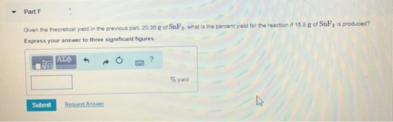 Part F the theoretical yield in the previous part, 20.36 g of SnP2. what is the percent yield for the reaction if 15.8 g of SnF, is produced? Express your answer to three significant figures. % yield Submit
