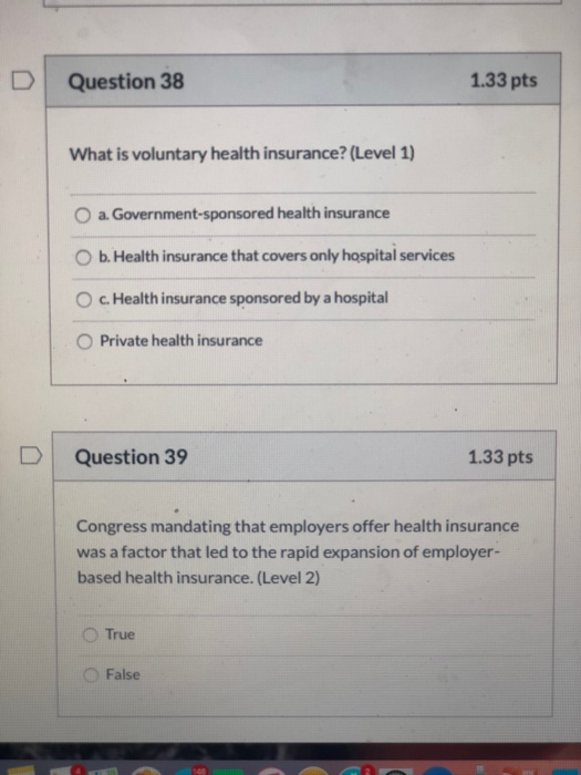 Question 38 1.33 pts What is voluntary health insurance? (Level 1) O a. Government-sponsored health insurance O b. Health ins