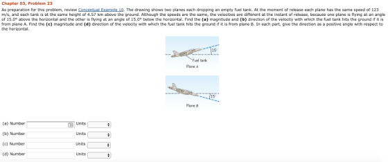 Chapter 03, Problem 23 As preparation for this problem, review Conceptual Example 10. The drawing shows two planes each dropping an empty fuel tank. At the moment of release each plane has the same speed of 123 m/s, and each tank is at the same height of 4.57 km above the ground. Although the speeds are the same, the velocities are different at the instant of release, because one plane is flying at an angle of 15.0° above the horizontal and the other is flying at an angle of 15.0 below the horizontal. Find the (a) magnitude and (b) direction of the velocity with which the fuel tank hits the ground if it is from plane A. Find the (c) magnitude and (d) direction of the velocity with which the fuel tank hits the ground if it is from plane B. In each part, give the direction as a positive angle with respect to the horizontal. 15 Fuel tank Plane A 115 Plane B (a) Number (b) Number (c) Number (d) Number Units Units Units Units