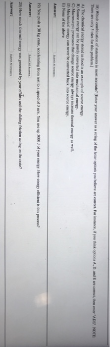 There are only 5 tries for this problem ) A) The chemical energy stored in food is an example of source energy B) Source energy can be purely C) Macroscopic processes that change source encrgy always increase thermal energy as well D) Mechanical energy can never be converted back into source energy energy 19) You push a 30 kg crate, accelerating from rest to a speed of 3 ms. You use up 3000 J of your energy. How energy efficient is this process? Answer: