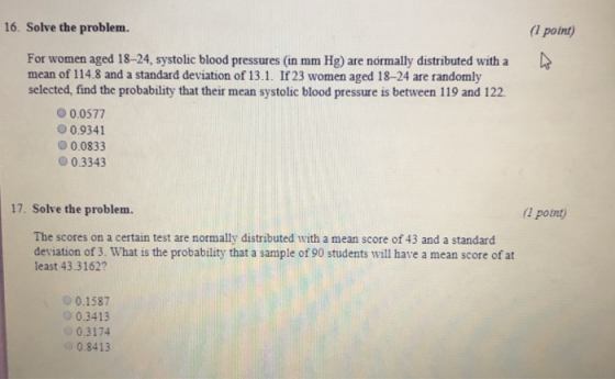 16. Solve the problem. 1 point) For women aged 18-24, systolic blood pressures (in mm Hg) are nórmally distributed witha mean of 114.8 and a standard deviation of 13.1. If 23 women aged 18-24 are randomly selected, find the probability that their mean systolic blood pressure is between 119 and 122 0.0577 0.9341 00833 0.3343 17. Solve the problem. potnt) The scores on a certain test are normally distributed with a mean score of 43 and a standard deviation of 3. What is the probability that a sample of 90 students will have a mean score of at least 43.3162? 0 0.1587 o0.3413 0.3174 0.8413