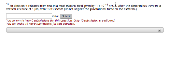 An electron is released from rest in a weak electric field given by .1 x 10-10 Nyc j. After the electron has traveled a vertical distance of 1 um, what is its speed? (Do not neglect the gravitational force on the electron.) m/s Sul bmit You currently have submissions for this question. Only 10 submission are allowed. You can make 10 more submissions for this question.