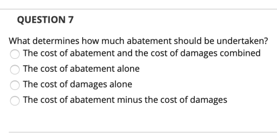 QUESTION 7 What determines how much abatement should be undertaken? The cost of abatement and the cost of damages combined Th