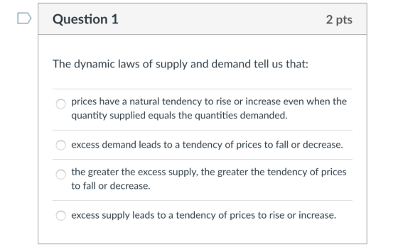 DQuestion 1 2 pts The dynamic laws of supply and demand tell us that: prices have a natural tendency to rise or increase even when the quantity supplied equals the quantities demanded. excess demand leads to a tendency of prices to fall or decrease. the greater the excess supply, the greater the tendency of prices to fall or decrease. excess supply leads to a tendency of prices to rise or increase.