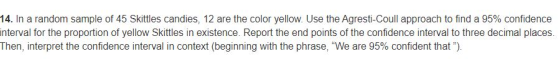 14. In a random sample of 45 Skittles candies, 12 are the color yellow. Use the Agresti-Coull approach to find a 95% confiden