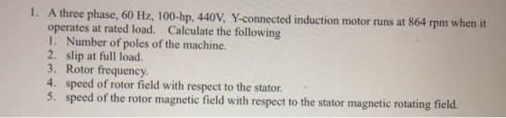 1. A three phase, 60 Hz, 100-hp, 440V, Y-connected induction motor runs at 864 rpm when it operates at rated load. Calculate