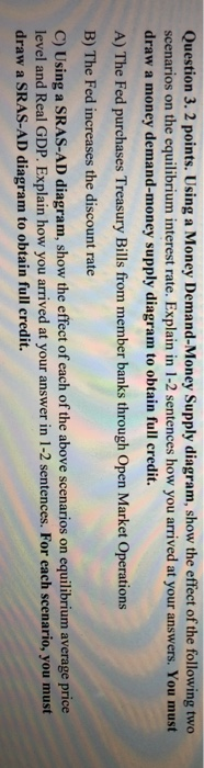 Question 3. 2 points. Using a Money Demand-Money Supply diagram, show the effect of the following two scenarios on the equili