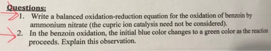 1. Write a balanced oxidation-reduction equation for the oxidation of benzoin by ammonium nitrate (the cupric ion catalysis need not be considered). 2. In the benzoin oxidation, the initial blue color changes to a green color as the reaction proceeds. Explain this observation.