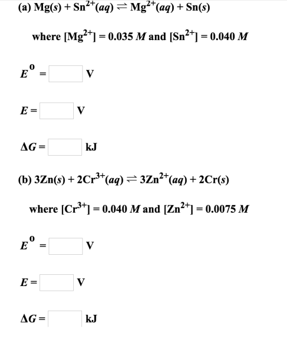(a) Mg(s) + Sn2+(aq) = Mg2+(aq) + Sn(s) where [Mg2+] = 0.035 M and [Sn2+] = 0.040 M E = v AG= kJ (b) 3Zn(s) + 2Cr3+ (aq) = 3Z