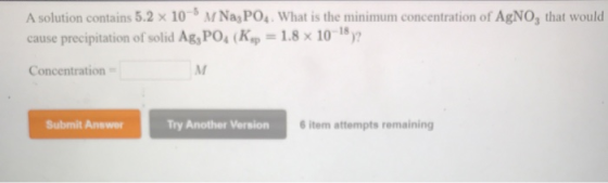 A solution contains 5.2 x 10-M Na, PO4. What is the minimum concentration of AgNO, that would cause precipitation of solid Ag