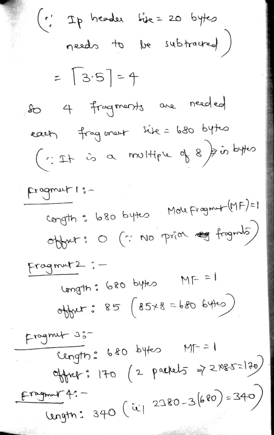 ( IP header fire = 20 bytes needs to be subtracred ) = 73.57-4 so 4 fragments are needed each fragment size= 680 bytes (s: It