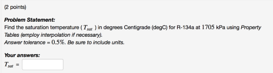 (2 points) Problem Statement: Find the saturation temperature (Tsat ) in degrees Centigrade (degC) for R-134a at 1705 kPa using Property Tables (employ interpolation if necessary). Answer tolerance = 0.5%. Be sure to include units. Your answers: T. sat