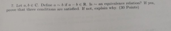 7. Let a, b E C. Define ar bif a - b ER Is an equivalence relation? If yes, prove that three conditions are satisfied. If not