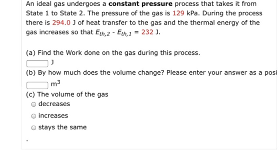 An ideal gas undergoes a constant pressure process that takes it from State 1 to State 2. The pressure of the gas is 129 kPa. During the process there is 294.0 J of heat transfer to the gas and the thermal energy of the gas increases so that Eth,2 - Eth,232 J. (a) Find the Work done on the gas during this process (b) By how much does the volume change? Please enter your answer as a posi (c) The volume of the gas m3 o decreases O increases O stays the same