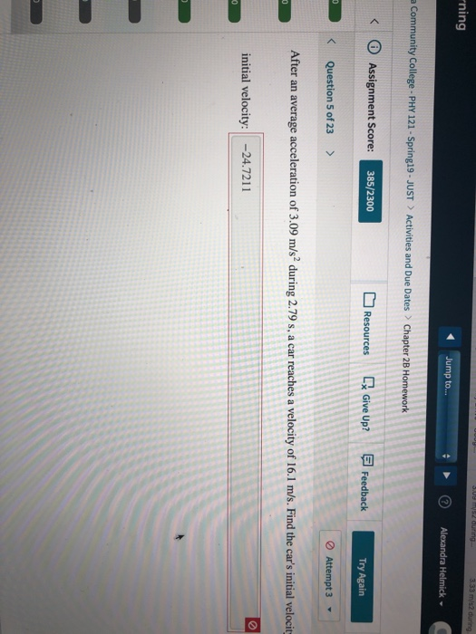 ning Jump to... a Community College- PHY 121-Spring19-JUST Activities and Due Dates Chapter 28 Homework < ⓘ Assignment Score: 385/2300 Resources Give Up? E Feedback eUp Feedback Try Again Question 5 of 23 > After an average acceleration of 3.09 m/s2 during 2.79 s, a car reaches a velocity of 16.1 m/s. Find the cars initial velocit initial velocity:24.7211
