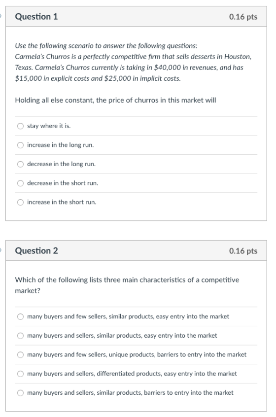 Question 1 0.16 pts Use the following scenario to answer the following questions: Carmelas Churros is a perfectly competitive firm that sells desserts in Houston Texas. Carmelas Churros currently is taking in $40,000 in revenues, and has $15,000 in explicit costs and $25,000 in implicit costs. Holding all else constant, the price of churros in this market will O stay where it is increase in the long run. decrease in the long run. O decrease in the short run. increase in the short run. Question 2 0.16 pts Which of the following lists three main characteristics of a competitive market? many buyers and few sellers, similar products, easy entry into the market many buyers and sellers, similar products, easy entry into the market many buyers and few sellers, unique products, barriers to entry into the market many buyers and sellers, differentiated products, easy entry into the market many buyers and sellers, similar products, barriers to entry into the market