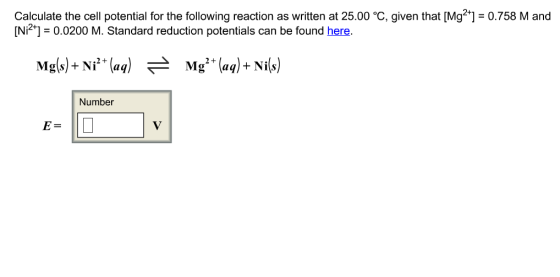 Calculate the cell potential for the following reaction as written at 25.00 oC, given that [Mg2+] 0.758 M and [Ni2 0.0200 M. Standard reduction potentials can be found here. Mg (aq)+ Ni Number
