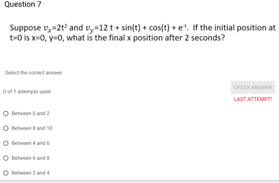 Question 7 Suppose vx-2t2 and vy-12 t + sin(t) + cos(t) + et. If the initial position at t-0 is x-0, y-o, what is the final x position after 2 seconds? Select the correct answer CHECK ANSWER 0 of 1 attempts used LAST ATTEMPT O Between 0 and2 O Between 8 and 10 O Between 4 and 6 O Between 6 and O Between 2 and 4