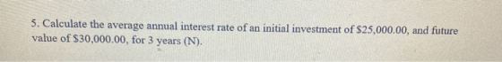 5. Calculate the average annual interest rate of an initial investment of $25,000.00, and future value of $30,000.00, for 3 y