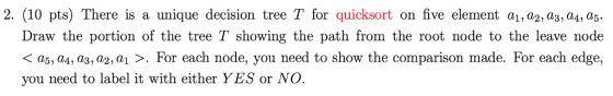 2. (10 pts) There is a unique decision tree T for quicksort on five element a1, a2, a3, aA, a5. Draw the portion of the tree T showing the path from the root node to the leave node a5, as, a3, a 2, a1 For each node, you need to show the comparison made. For each edge, you need to label it with either YES or NO.