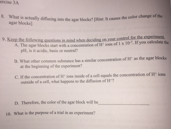 ercise 3A 8. What is actually diffusing blocks? [Hint: It causes the color change of the agar into the agar blocks] 9. Keep the following on your control for the experiment the A. The agar questions in mind when deciding 1 x 10-7. If you calculate blocks start with a concentration of H+ ions of pH, is it acidic, basic or neutral? B. hat other common substance concentration of H+ as the agar blocks has a similar at the beginning of the experiment? C. If the concentration of H+ ions inside of a cell equals the concentration of H ions outside of a cell, what happens to the diffusion of H+? D. Therefore, the color of the agar block will be 10. What is the purpose of a trial in an experiment?