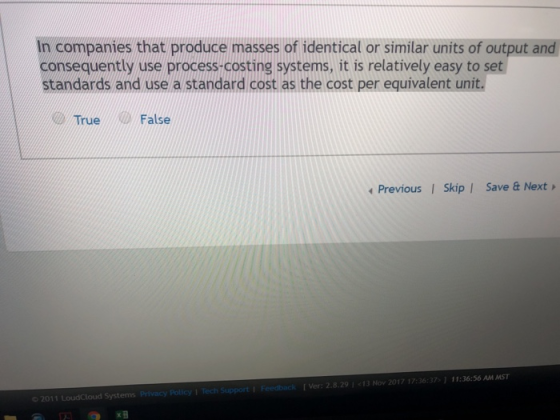 In companies that produce masses of identical or similar units of output and consequently use process-costing systems, it is relatively easy to set standards and use a standard cost as the cost per equivalent unit. True/False Previous I Skip | Save & Next Ver: 2.8.29 1 13 Nov 2017 17:36:371 11:36:56 AM MST
