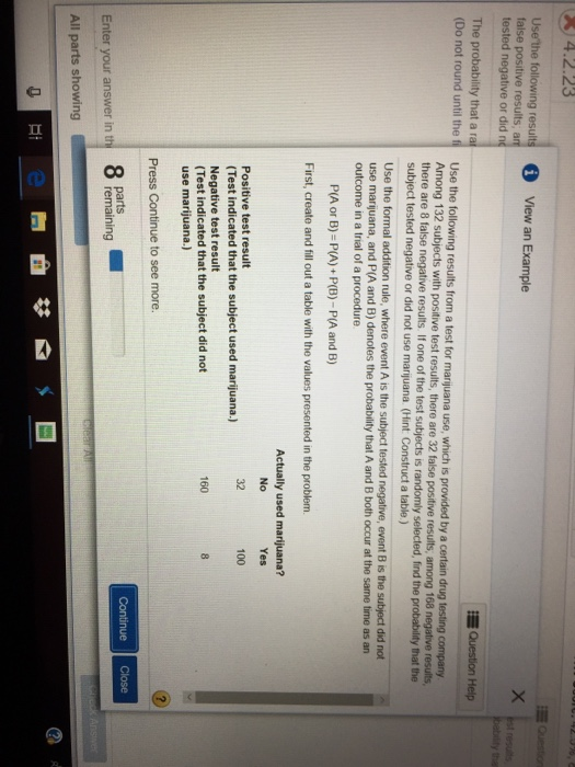 )4.2.23 Usethe following results View an Example false positive results, an tested negative or did rn The probability that a ra (Do not round until the fi Use the following results from a test for marijuana use, which is provided by a certain drug Question Help Among 132 subjects with positive test results, there are 32 false positive results, among 168 negative results there are 8 false negative results. If one of the test subjects is randomly selected, find the probability that the subject tested negative or did not use marijuana. ( int Construct a table ) Use the formal addition rule, where event A is the subject tested negative, event B is the subject did not use marijuana, and P(A and B) denotes the probability that A and B both occur at the same time as an outcome in a trial of a procedure P(A or B)-P(A) P(B)-P(A and B) First, create and fill out a table with the values presented in the problem Actually used marijuana? No Yes Positive test result (Test indicated that the subject used marijuana.) Negative test result (Test indicated that the subject did not use marijuana.) 100 Press Continue to see more. 8 parts remaining Enter your answer in th