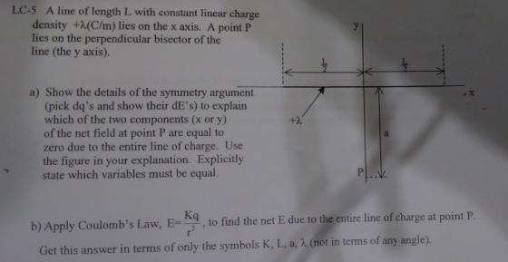 LC-5 A line of length L with constant linear charge density +2(C/m) lies on the x axis. A point P lies on the perpendicular bisector of the line (the y axis). a) Show the details of the symmetry argument (pick dqs and show their dEs) to explain which of the two components (x or y) of the net field at point P are equal to zero due to the entire line of charge. Use the figure in your explanation. Explicitly state which variables must be equal. Kq b) Apply Coulombs Law, , to find the net E due to the entre line of charge at point P. Get this answer in terms of only the symbols K, L, a, 1. (not in terms of any angle).