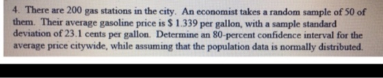 4. There are 200 gas stations in the city. An economist takes a random sample of 50 of them. Their average gasoline price is $ 1.339 per gallon, with a sample standard deviation of 23.1 cents per gallon. Determine an 80-percent confidence interval for the average price citywide, while assuming that the population data is normally distributed