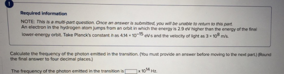 1 Required information NOTE: This is a multi-part question. Once an answer is submitted, you will be unable to return to this part An electron in the hydrogen atom jumps from an orbit in which the energy is 2.9 eV higher than the energy of the final lower-energy orbit. Take Plancks constant h as 414 x 10-15 eV-s and the velocity of light as 3 x 108 ms. Calculate the frequency of the photon emitted in the transition. (You must provide an answer before moving to the next part.) (Round the final answer to four decimal places.) The frequency of the photon emitted in the transition isx 1014 Hz.