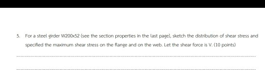 5. For a steel girder W200x52 (see the section properties in the last page), sketch the distribution of shear stress and spec