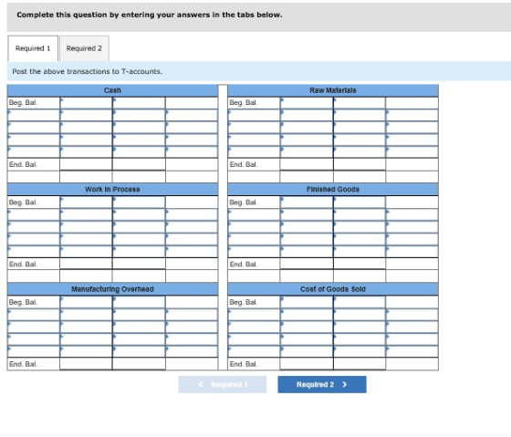 Complete this question by entering your answers in the tabs below. Required Required 2 Post the above transactions to T-accounts Cash Raw Materials Beg. Bal Beg. Bal End. Bal End. Bal Work In Proce88 FInlshed Goods Beg. Bal Beg. Bal. End. Bal End. Ba Manufacturing Overhead Cost of Goods Sold Beg. Bal Beg. Bal. End. Bal End. Bal c Required 1 Required 2 >