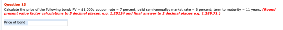 Question 13 Calculate the price of the following bond: FV = $1,000; coupon rate = 7 percent, paid semi-annually; market rate