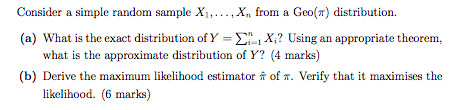 Consider a simple random sample X1,..., Xn from a Geo() distribution. (a) What is the exact distribution of Y-?-X,? Using an appropriate theorem. what is the approximate distribution of Y? (4 marks) (b) Derive the maximum likelihood estimator ? of ?. Verify that it maximises the likelihood. (6 marks)