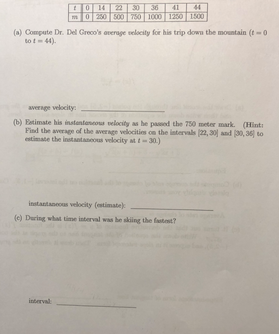 t 014 2230 36 41 44 m 0 250 500 750 1000 1250 1500 (a) Compute Dr. Del Grecos average velocity for his trip down the mountain (t 0 to t 44). average velocity: (b) Estimate his instantaneous velocity as he passed the 750 meter mark. (Hint: Find the average of the average velocities on the intervals [22, 30] and (30, 36] to estimate the instantaneous velocity at t 30.) instantaneous velocity (estimate) (c) During what time interval was he skiing the fastest? interval:
