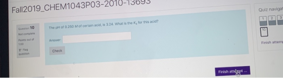 Fall2019 CHEM1043P03-2010-13693 Quiz naviga The pH of 0.250 M of certain acid, is 3.24. What is the K, for this acid? Questio