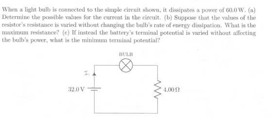 When a light bulb is connected to the simple circuit shown, it dissipates a power of 60.0 W. (a) Determine the possible values for the current in the circuit. (b) Suppose that the values of the resistors resistance is varied without changing the bulbs rate of energy dissipation. What is the maximum resistance? (c) If instead the batterys terminal potential is varied without affecting the bulbs power, what is the minimum terminal potential? BULB 32.0 V 4.00 ?