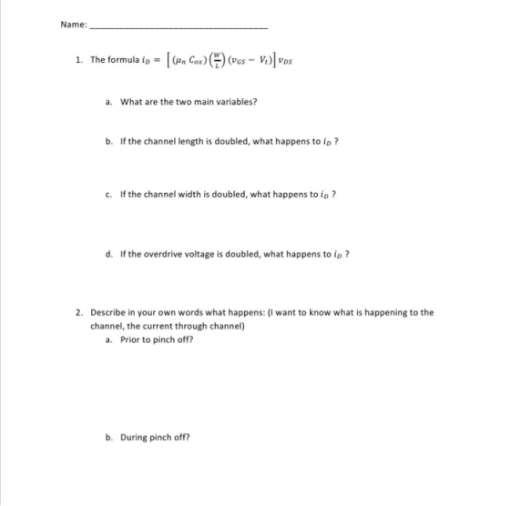Name: 1. The formula ip = [(un Cox) ) (Vgs - Vo)] vos a. What are the two main variables? b. If the channel length is doubled