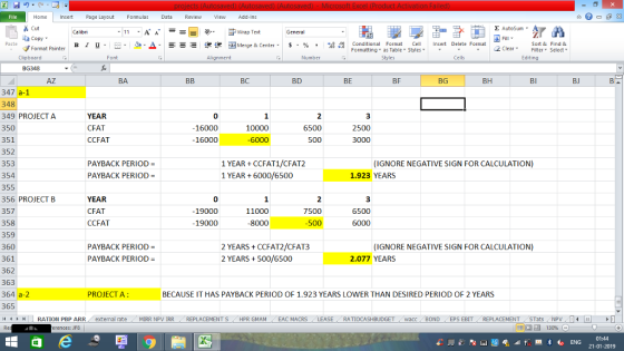 Home nert Page Layout Formulas Data Review View dd-Ins as Cut aCopy E AutoSum ー E ゴWrap Text в 1 프 . Ej-., Δ. : rーー 逻锂函Merge & Center. $, % , 弼,8 Conditional Format eCell Insert Delete Format Sort &Find & Format Painter Formatting as Table Styles2 Clear Clipboard Alignment Number Cells Edting BG348 AZ BA BC BD BE BF BG BH Bl BJ 347 a-1 348 349 PROJECT A 350 351 352 353 354 355 356 PROJECT B 357 358 359 360 361 362 363 364 a-2 365 il 1 r | | RATION PBP ARR. external rate YEAR CFAT CCFAT 0 16000 16000 3 2500 3000 10000 6500 500 PAYBACK PERIOD- 1 YEAR CCFAT1/CFAT2 1 YEAR 6000/6500 (IGNORE NEGATIVE SIGN FOR CALCULATION) PAYBACK PERIOD 1.923 YEARS YEAR CFAT CCFAT 0 -19000 19000 11000 8000 7500 6500 6000 500 PAYBACK PERIOD- PAYBACK PERIOD- 2 YEARS CCFAT2/CFAT3 2 YEARS500/6500 (IGNORE NEGATIVE SIGN FOR CALCULATION) 2.077 YEARS PROJECT A: BECAUSE IT HAS PAYBACK PERIOD OF 1.923 YEARS LOWER THAN DESIRED PERIOD OF 2 YEARS MlRR NPV İRR REPLACEMENT S (HPR GMAM EAC MACRS RATIOCASHBUDGET L acc BOND EPS EBIT-REPLACEMENT- STats NPV L erences: JF8 01:44 21-01-2019