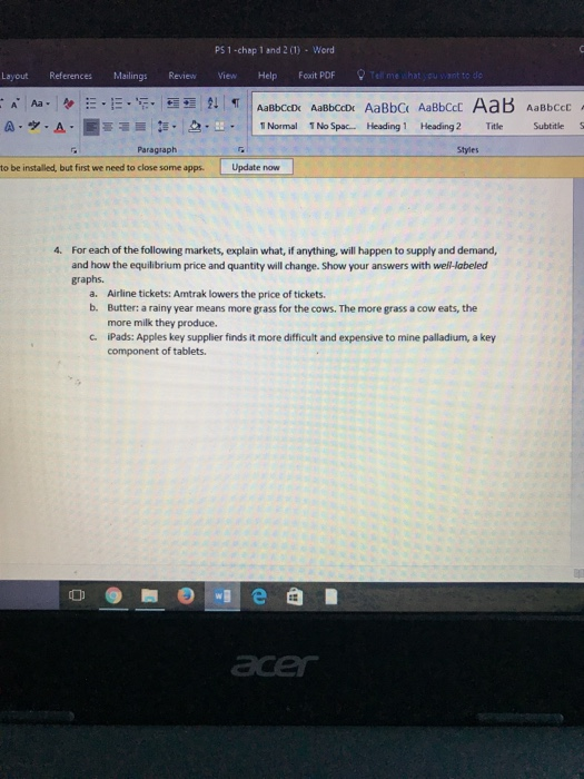 PS 1 -chap 1 and 2(1) Word Layout References Mailings Review ViewHelp Foxit PDF A-圃冨 乍. | 2..-. Paragraph A 1 Normal 1NoSpac..Headingl Heading 2 Title Subtitle Styles to be installed, but first we need to close some apps. Update now 4 For each of the following markets, explain what, if anything, will happen to supply and demand, and how the equilibrium price and quantity will change. Show your answers with well-labeled graphs. Airline tickets: Amtrak lowers the price of tickets. Butter: a rainy year means more grass for the cows. The more grass a cow eats, the more milk they produce. a. b. c Pads: Apples key supplier finds it more difficult and expensive to mine palladium, a key component of tablets.