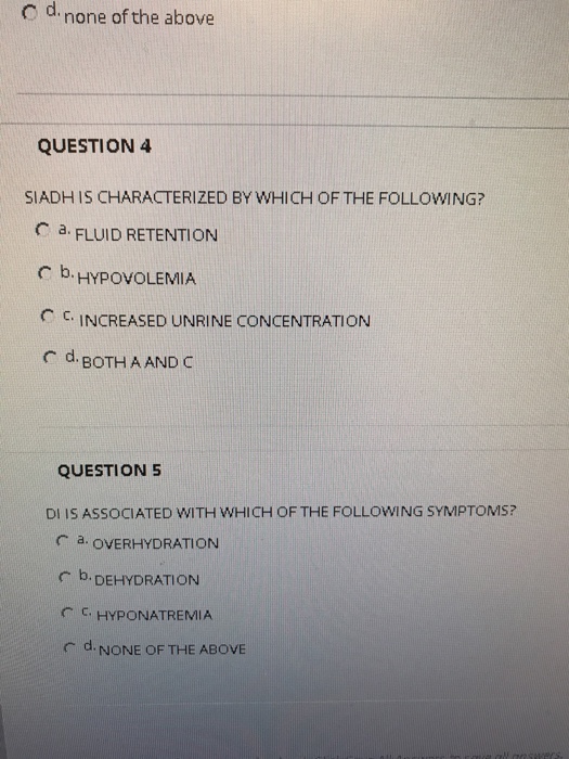 c d.none of the above C d none of the above QUESTION 4 SIADH IS CHARACTERIZED BY WHICH OF THE FOLLOWING? C à FLUID RETENTION C b. HypoVOLEMIA C . INCREASED UNRINE CONCENTRATION C d. BoTHA AND C QUESTION 5 DI IS ASSOCIATED WITH WHICH OF THE FOLLOWING SYMPTOMS? C a. OVERHYDRATION b. DEHYDRATION C C HYPONATREMIA d, NONE OF THE ABOVE