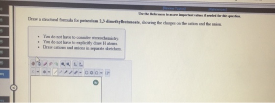 Use the References to access impertant valnes if meeded for t thin question Draw a stractural formala for potassium 2,3.dimethylbutanoate, showing the charges on the cation and the anion You do not have to consider stereochemistry You do not have to explicitly draw H atoms Draw cations and anions in separate sketchers eq