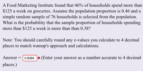 A Food Marketing Institute found that 46% of households spend more than $125 a week on groceries. Assume the population proportion is 0.46 and a simple random sample of 76 households is selected from the population. What is the probability that the sample proportion of households spending more than $125 a week is more than than 0.38? Note: You should carefully round any z-values you calculate to 4 decimal places to match wamaps approach and calculations. Answer 0.8380(Enter your answer as a number accurate to 4 decimal places.)