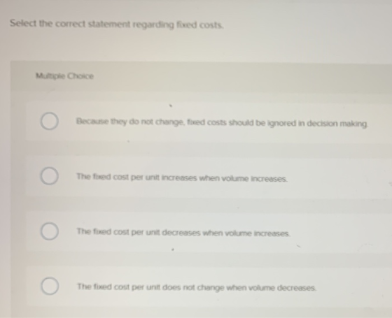 Select the correct statement regarding fixed costs Multiple Choice Because they do not change, fixed costs should be ignored
