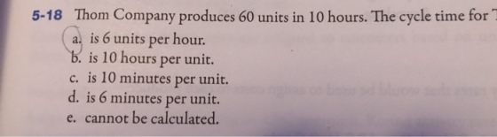 5-18 Thom Company produces 60 units in 10 hours. The cycle time for a. is 6 units per hour. b. is 10 hours per unit. c. is 10
