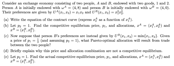 Consider an exchange economy consisting of two people, A and B, endowed with two goods, 1 and 2. Person A is initially endowed with wA(4,8) and person B is initially endowed with w(4,0). Their preferences are given by UA(ri,r2)1 and UB(xi, r2) (a) Write the equation of the contract curve (express as a function of ) (b) Let P2 Find the cornpetitive equilibrium price, pi, and allocations, xA -(zl,r1) and B-B (c) Now suppose that person Bs preferences are instead given by UB(X1,X2) = min(x1,x2). Given a price of pi- (and assuming p2 = 1), what Pareto-optimal allocation will result from trade between the two people? (d) Briefly explain why this price and allocation combination are not a competitive equilibrium (e) Let p1. Find the actual competitive equilibrium price, pi, and allocations, (,2) and 1 2