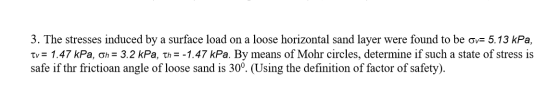 3. The stresses induced by a surface load on a loose horizontal sand layer were found to be ov= 5.13 kPa, Tv = 1.47 kPa, on =
