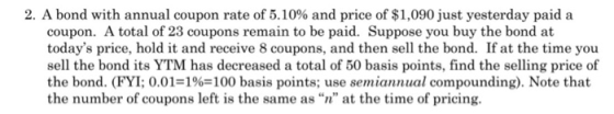 2. A bond with annual coupon rate of 5.10% and price of $1,090 just yesterday paid a coupon. A total of 23 coupons remain to